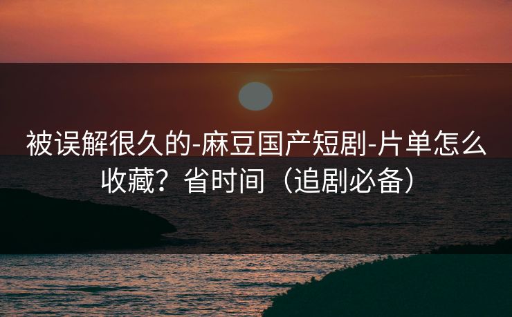 被误解很久的-麻豆国产短剧-片单怎么收藏？省时间（追剧必备）