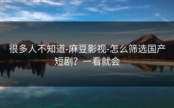 很多人不知道-麻豆影视-怎么筛选国产短剧？一看就会