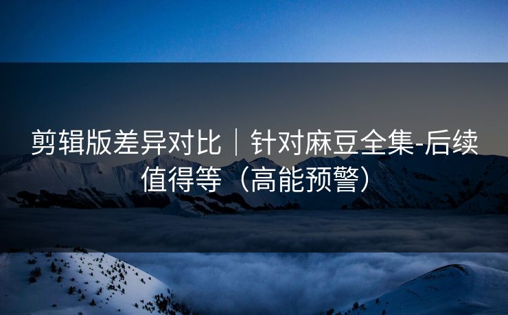 剪辑版差异对比｜针对麻豆全集-后续值得等（高能预警）