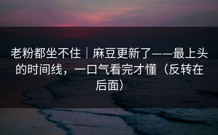 老粉都坐不住｜麻豆更新了——最上头的时间线，一口气看完才懂（反转在后面）