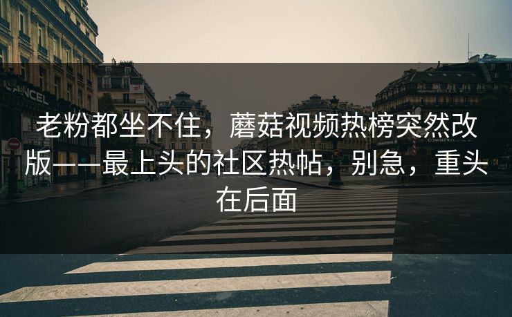 老粉都坐不住，蘑菇视频热榜突然改版——最上头的社区热帖，别急，重头在后面