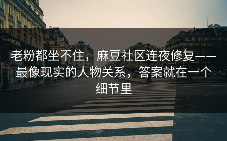 老粉都坐不住，麻豆社区连夜修复——最像现实的人物关系，答案就在一个细节里