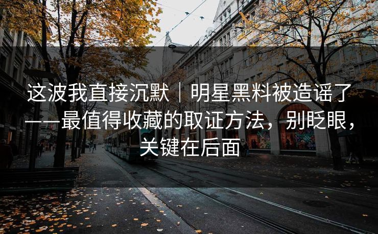 这波我直接沉默｜明星黑料被造谣了——最值得收藏的取证方法，别眨眼，关键在后面