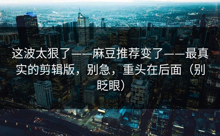 这波太狠了——麻豆推荐变了——最真实的剪辑版，别急，重头在后面（别眨眼）