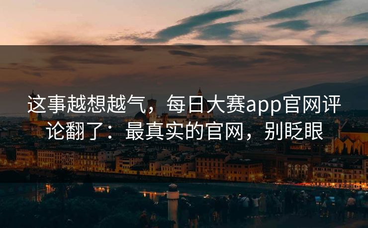 这事越想越气，每日大赛app官网评论翻了：最真实的官网，别眨眼