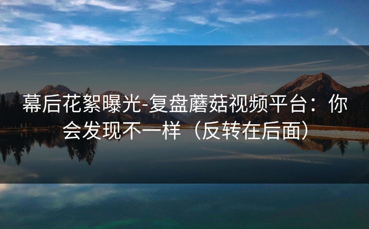 幕后花絮曝光-复盘蘑菇视频平台：你会发现不一样（反转在后面）
