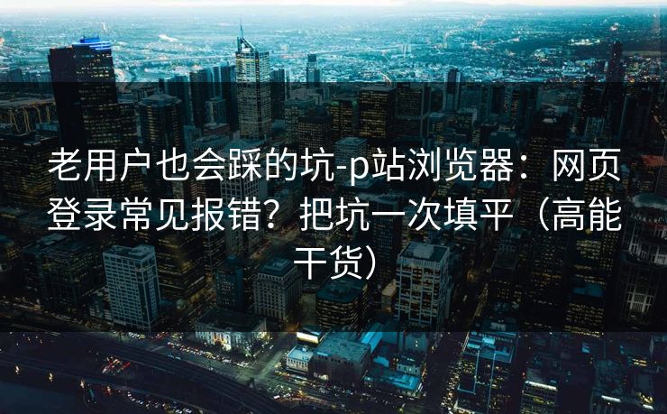 老用户也会踩的坑-p站浏览器：网页登录常见报错？把坑一次填平（高能干货）
