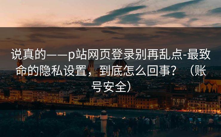 说真的——p站网页登录别再乱点-最致命的隐私设置，到底怎么回事？（账号安全）