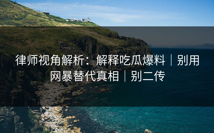 律师视角解析：解释吃瓜爆料｜别用网暴替代真相｜别二传