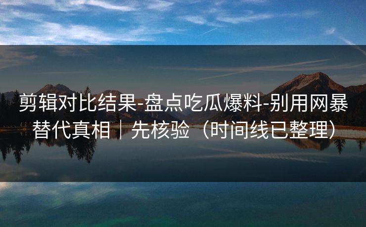 剪辑对比结果-盘点吃瓜爆料-别用网暴替代真相｜先核验（时间线已整理）