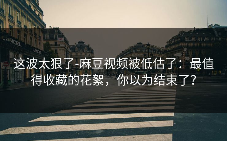 这波太狠了-麻豆视频被低估了：最值得收藏的花絮，你以为结束了？