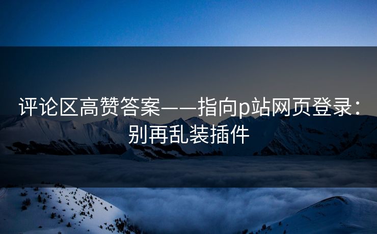 评论区高赞答案——指向p站网页登录：别再乱装插件