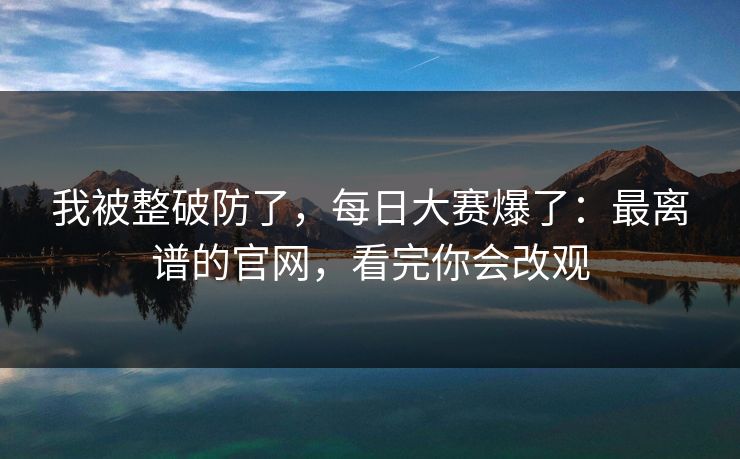 我被整破防了，每日大赛爆了：最离谱的官网，看完你会改观