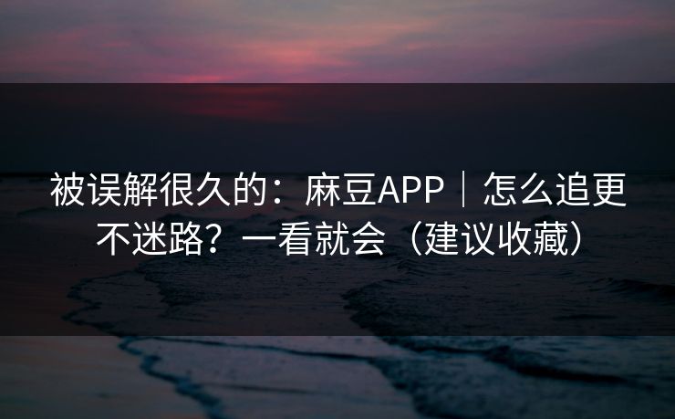 被误解很久的：麻豆APP｜怎么追更不迷路？一看就会（建议收藏）