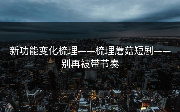 新功能变化梳理——梳理蘑菇短剧——别再被带节奏