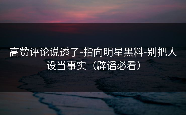 高赞评论说透了-指向明星黑料-别把人设当事实（辟谣必看）
