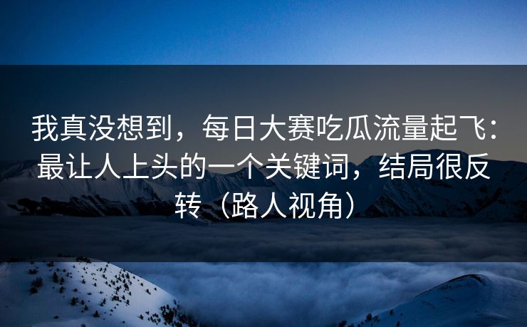 我真没想到，每日大赛吃瓜流量起飞：最让人上头的一个关键词，结局很反转（路人视角）