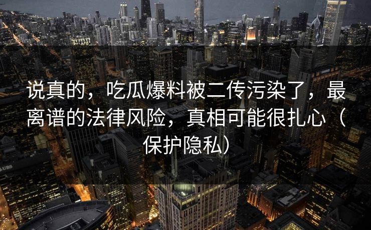 说真的，吃瓜爆料被二传污染了，最离谱的法律风险，真相可能很扎心（保护隐私）