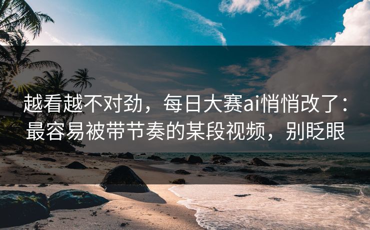 越看越不对劲，每日大赛ai悄悄改了：最容易被带节奏的某段视频，别眨眼