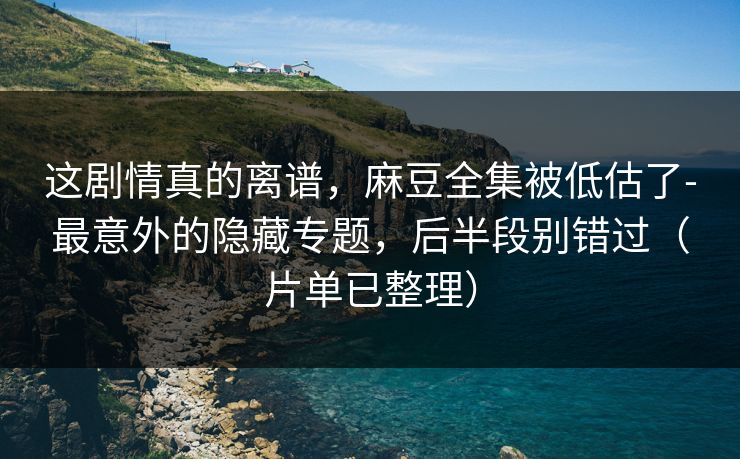 这剧情真的离谱，麻豆全集被低估了-最意外的隐藏专题，后半段别错过（片单已整理）