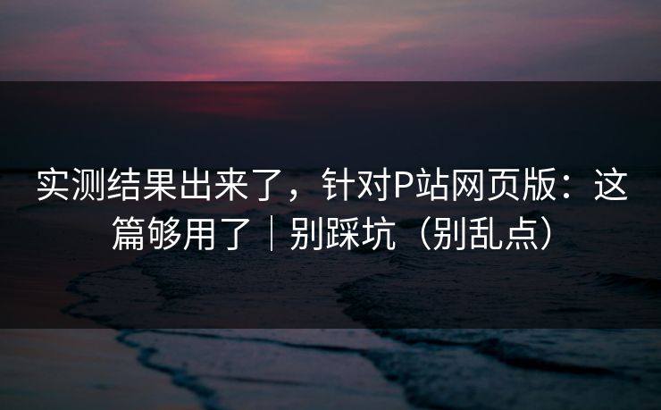 实测结果出来了，针对P站网页版：这篇够用了｜别踩坑（别乱点）