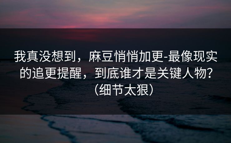 我真没想到，麻豆悄悄加更-最像现实的追更提醒，到底谁才是关键人物？（细节太狠）