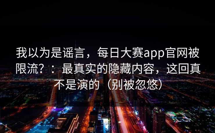 我以为是谣言，每日大赛app官网被限流？：最真实的隐藏内容，这回真不是演的（别被忽悠）