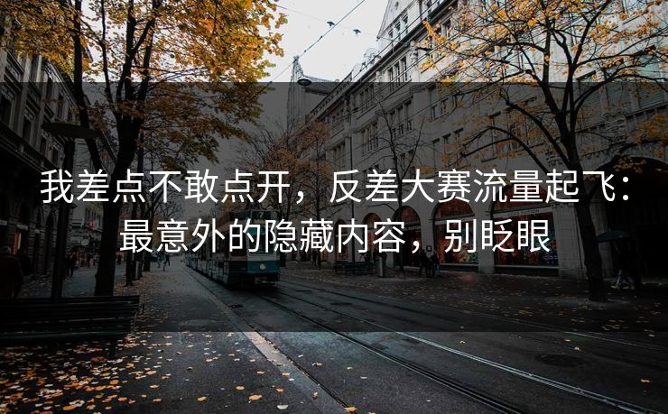 我差点不敢点开，反差大赛流量起飞：最意外的隐藏内容，别眨眼
