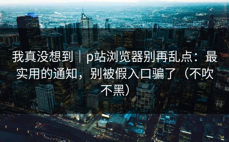我真没想到｜p站浏览器别再乱点：最实用的通知，别被假入口骗了（不吹不黑）