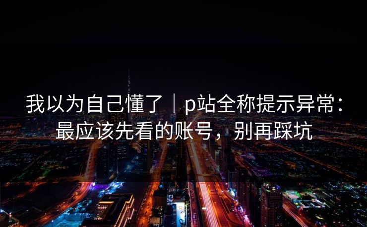 我以为自己懂了｜p站全称提示异常：最应该先看的账号，别再踩坑
