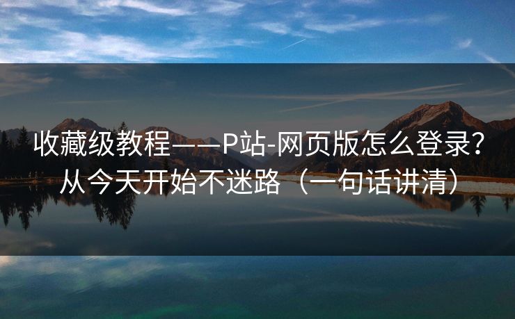 收藏级教程——P站-网页版怎么登录？从今天开始不迷路（一句话讲清）