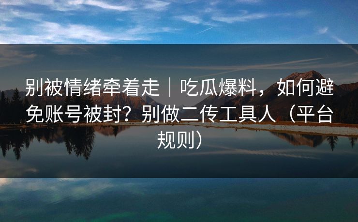 别被情绪牵着走｜吃瓜爆料，如何避免账号被封？别做二传工具人（平台规则）