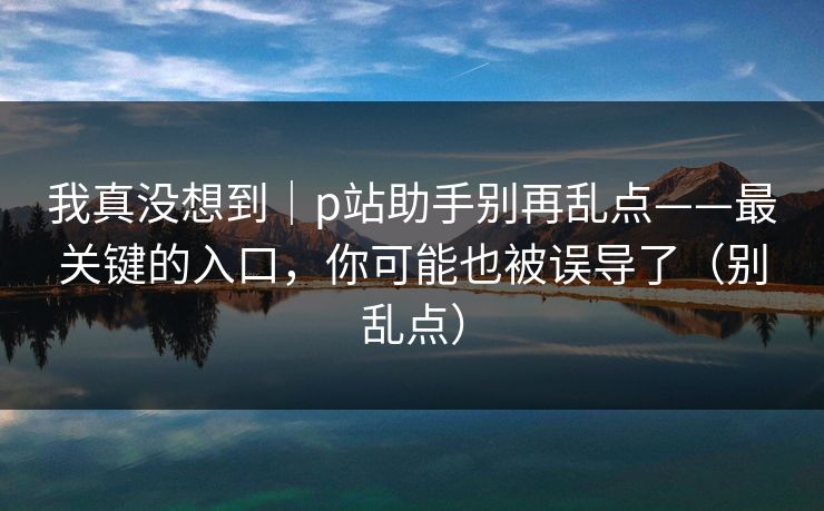 我真没想到｜p站助手别再乱点——最关键的入口，你可能也被误导了（别乱点）