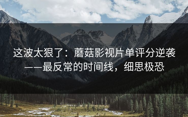 这波太狠了：蘑菇影视片单评分逆袭——最反常的时间线，细思极恐