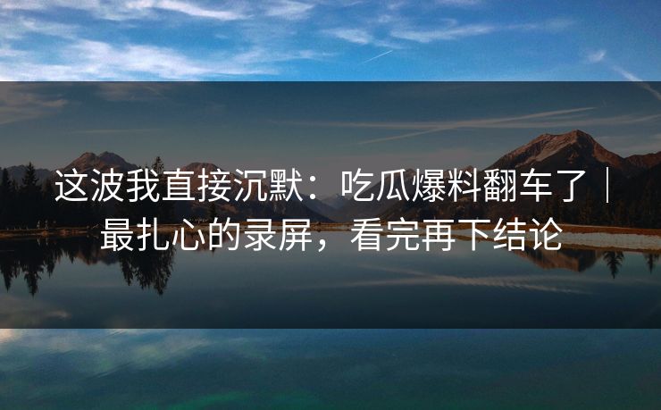 这波我直接沉默：吃瓜爆料翻车了｜最扎心的录屏，看完再下结论