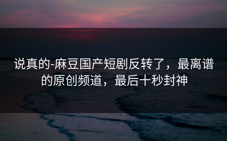 说真的-麻豆国产短剧反转了，最离谱的原创频道，最后十秒封神