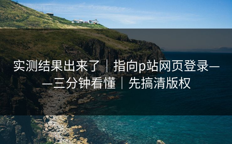 实测结果出来了｜指向p站网页登录——三分钟看懂｜先搞清版权