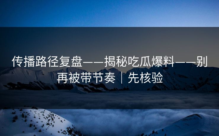 传播路径复盘——揭秘吃瓜爆料——别再被带节奏｜先核验