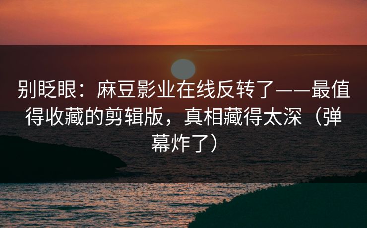 别眨眼：麻豆影业在线反转了——最值得收藏的剪辑版，真相藏得太深（弹幕炸了）