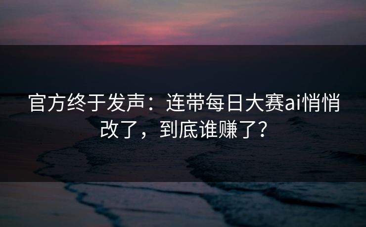 官方终于发声：连带每日大赛ai悄悄改了，到底谁赚了？