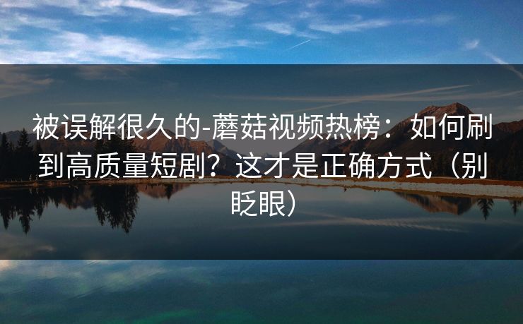 被误解很久的-蘑菇视频热榜：如何刷到高质量短剧？这才是正确方式（别眨眼）