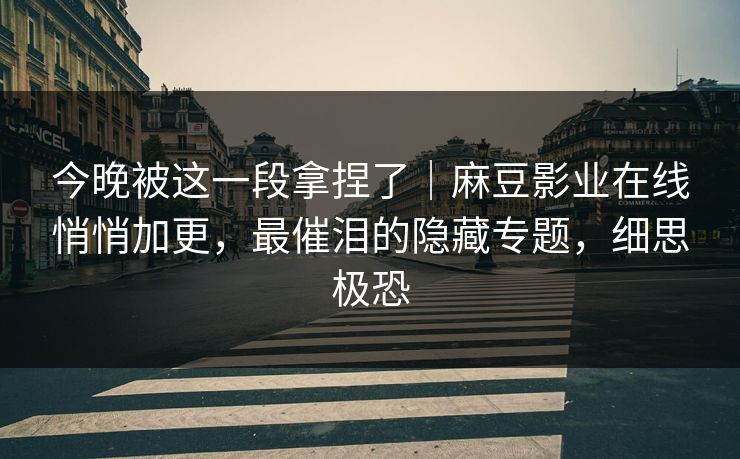 今晚被这一段拿捏了｜麻豆影业在线悄悄加更，最催泪的隐藏专题，细思极恐