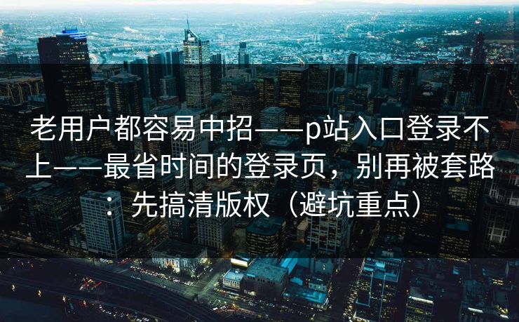 老用户都容易中招——p站入口登录不上——最省时间的登录页，别再被套路：先搞清版权（避坑重点）