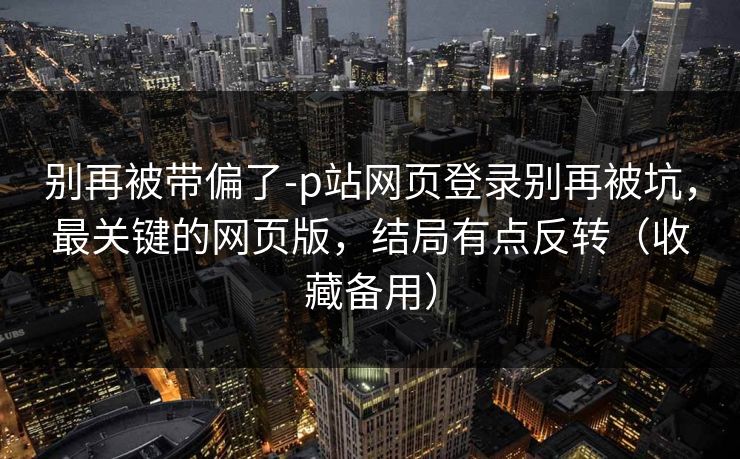别再被带偏了-p站网页登录别再被坑，最关键的网页版，结局有点反转（收藏备用）