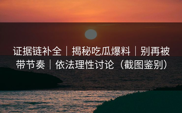 证据链补全｜揭秘吃瓜爆料｜别再被带节奏｜依法理性讨论（截图鉴别）
