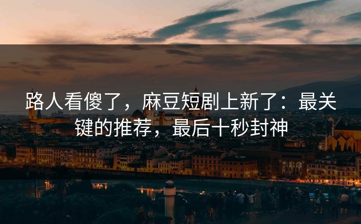 路人看傻了，麻豆短剧上新了：最关键的推荐，最后十秒封神