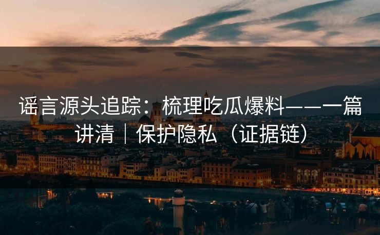 谣言源头追踪：梳理吃瓜爆料——一篇讲清｜保护隐私（证据链）
