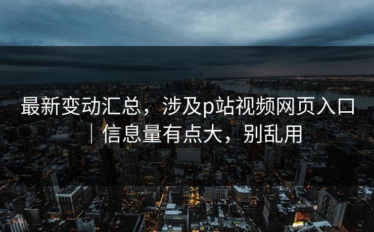最新变动汇总，涉及p站视频网页入口｜信息量有点大，别乱用