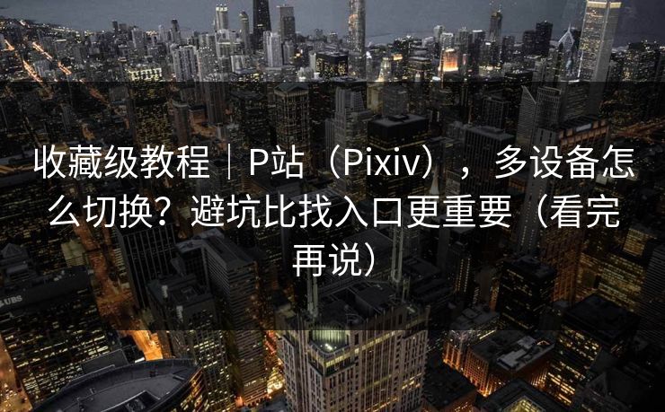 收藏级教程｜P站（Pixiv），多设备怎么切换？避坑比找入口更重要（看完再说）