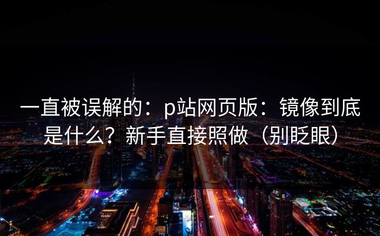 一直被误解的：p站网页版：镜像到底是什么？新手直接照做（别眨眼）
